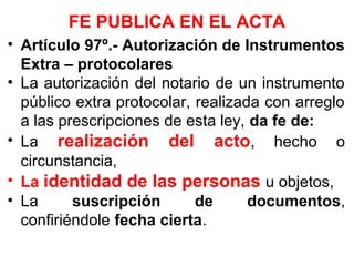 FE PUBLICA EN EL ACTA
• Artículo 97º.- Autorización de Instrumentos
Extra – protocolares
• La autorización del notario de un instrumento
público extra protocolar, realizada con arreglo
a las prescripciones de esta ley, da fe de:
• La realización del acto, hecho o
circunstancia,
• La identidad de las personas u objetos,
• La suscripción de documentos,
confiriéndole fecha cierta.
 