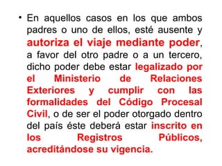 • En aquellos casos en los que ambos
padres o uno de ellos, esté ausente y
autoriza el viaje mediante poder,
a favor del otro padre o a un tercero,
dicho poder debe estar legalizado por
el Ministerio de Relaciones
Exteriores y cumplir con las
formalidades del Código Procesal
Civil, o de ser el poder otorgado dentro
del país éste deberá estar inscrito en
los Registros Públicos,
acreditándose su vigencia.
 