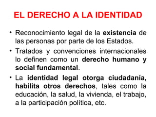 EL DERECHO A LA IDENTIDAD
• Reconocimiento legal de la existencia de
las personas por parte de los Estados.
• Tratados y convenciones internacionales
lo definen como un derecho humano y
social fundamental.
• La identidad legal otorga ciudadanía,
habilita otros derechos, tales como la
educación, la salud, la vivienda, el trabajo,
a la participación política, etc.
 