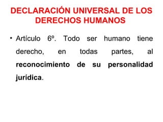 DECLARACIÓN UNIVERSAL DE LOS
DERECHOS HUMANOS
• Artículo 6º. Todo ser humano tiene
derecho, en todas partes, al
reconocimiento de su personalidad
jurídica.
 