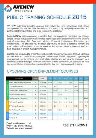 AVENEW Indonesia provides courses that deliver not only knowledge and project
management theories but also the ability to ﬁnd solution by analyzing the situation and
putting together knowledge and skills to solve the problems. 

Each AVENEW training program is created from real experience managing real projects
across various industries from Information Technology and Telecommunication to Building
and Construction, Oil, Gas and Mining, Financial Institutions, Education and
Infrastructure. This provides you the great opportunity to create a personal network and
your professional solution to share experiences, innovations, ideas, success stories, and
best practices in project management ﬁeld. 

In 2015, we are proud to present several project management courses that will fulﬁll your
requirements and needs to enhance your performance. We will help you to upgrade your
and support you to achieve your goal, skills whether you are new to profession or a
seasoned project manager. For those who want to take certiﬁcation, in AVENEW we have
our own materials and practice questions books that can help you pass the exam!
UPCOMING OPEN ENROLMENT COURSES
Course Title
 Duration
 Cost
 Feb
 Mar
 Apr
 May
 Jun
 Jul
 Aug
 Sep
ProjectManagement
Project Management Fundamentals
 3
 5,000,000 
 16-18
 22-24
 15-17
 26-28
IT Project Management
 3
 5,000,000 
 9-11
 29-31
Applied Project Management
 3
 5,000,000 
 25-27
 11-13
 27-29
 21-23
Global Project Management
 3
 5,500,000 
 20-22
Risk Management Workshop
 2
 3,500,000 
 4-6
 28-29
ExamPreparation
PMP Exam Preparation
 5
 9,000,000 
 9-13
 16-20
 13-17
 18-22
 8-12
 10-14
 14-18
CAPM Exam Preparation
 3
 5,500,000 
 2-3
 4-6
 29-31
 7-9
PMI-RMP Exam Preparation
 3
 7,500,000 
 23-25
 27-29
 3-5
 19-21
Specialty
Microsoft Project
 3
 4,500,000 
 11-13
Primavera P6
 3
 5,500,000 
 3-5
REGISTER	
  NOW	
  !	
  
Email: info@avenew.co.id
Phone: +62 812 9788 2500
Website: www.avenew.co.id 

 