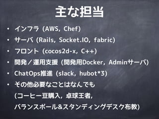 • インフラ (AWS, Chef)
• サーバ (Rails, Socket.IO, fabric)
• フロント (cocos2d-x, C++)
• 開発／運用支援 (開発用Docker, Adminサーバ)
• ChatOps推進 (slack, hubot*3)
• その他必要なことはなんでも 
(コーヒー豆購入, 卓球王者, 
バランスボール&スタンディングデスク布教)
主な担当
 