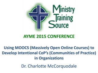 AYME 2015 CONFERENCE
Using MOOCS (Massively Open Online Courses) to
Develop Intentional CoP’s (Communities of Practice)
in Organizations
Dr. Charlotte McCorquodale
 