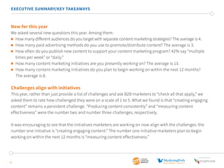 6
EXECUTIVE SUMMARY/KEY TAKEAWAYS
New for this year
We asked several new questions this year. Among them:
	 How many different audiences do you target with separate content marketing strategies? The average is 4.
	 How many paid advertising methods do you use to promote/distribute content? The average is 3.
	 How often do you publish new content to support your content marketing program? 42% say “multiple 	 	
	 times per week” or “daily.”
	 How many content marketing initiatives are you presently working on? The average is 13.
	 How many content marketing initiatives do you plan to begin working on within the next 12 months?
	 The average is 8.
Challenges align with initiatives
This year, rather than just provide a list of challenges and ask B2B marketers to “check all that apply,” we
asked them to rate how challenged they were on a scale of 1 to 5. What we found is that “creating engaging
content” remains a persistent challenge. “Producing content consistently” and “measuring content
effectiveness” were the number two and number three challenges, respectively.
It was encouraging to see that the initiatives marketers are working on now align with the challenges: the
number one initiative is “creating engaging content.” The number one initiative marketers plan to begin
working on within the next 12 months is “measuring content effectiveness.”
SponSored by
 