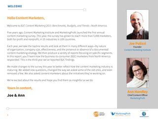 Hello Content Marketers,
Welcome to B2C Content Marketing 2015: Benchmarks, Budgets, and Trends—North America.
Five years ago, Content Marketing Institute and MarketingProfs launched the first annual
content marketing survey. This year, the survey has grown to reach more than 5,000 marketers,
both for-profit and nonprofit, in 25 industries in 109 countries.
Each year, we take the topline results and look at them in many different ways—by nature
of organization, company size, effectiveness, and the presence or absence of a documented
content marketing strategy. We then produce a variety of reports focusing on specific segments.
In this report, you’ll learn how the business-to-consumer (B2C) marketers from North America
responded. This is the third year we’ve reported B2C findings.
We made changes to the survey this year to better reflect how the content marketing industry is
maturing. We added new questions, changed the way we asked some of the old ones, and even
removed a few. We also asked content marketers about the initiatives they’re working on.
We’re excited about the results and hope you find them as insightful as we do.
Yours in content,
Joe & Ann
Joe Pulizzi
Founder
Content Marketing Institute
Ann Handley
Chief Content Officer
MarketingProfs
3
WELCOME
SponSored by
 