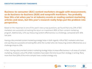 4
EXECUTIVE SUMMARY/KEY TAKEAWAYS
Business-to-consumer (B2C) content marketers struggle with measurement;
so do business-to-business (B2B) and nonprofit marketers. You probably
hear this a lot when you’re at industry events or reading content marketing
articles and news, but this year’s research really helps put the problem into
perspective.
Based on the responses to one of this year’s new survey questions, we found that only 23% of B2C
marketers are successful at tracking the return on investment (ROI) of their content marketing
program. Additionally, 51% say measuring content effectiveness is a challenge, compared with 36%
last year.
Having a documented content marketing strategy helps in both regards: 43% of B2C marketers who have
one say they are successful at tracking ROI, while the number who cite measuring content effectiveness as a
challenge drops to 33%.
In fact, having a documented content marketing strategy helps increase effectiveness in all areas of content
marketing. However, only 27% of B2C marketers have taken the time to put their strategy in writing. Many
more than that (50% of the entire sample) have a verbal strategy only.
SponSored by
 