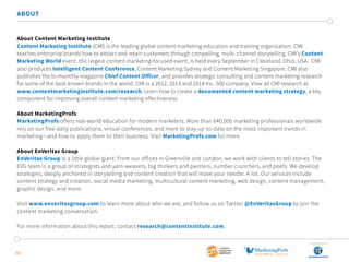 40
ABOUT
About Content Marketing Institute
Content Marketing Institute (CMI) is the leading global content marketing education and training organization. CMI
teaches enterprise brands how to attract and retain customers through compelling, multi-channel storytelling. CMI’s Content
Marketing World event, the largest content marketing-focused event, is held every September in Cleveland, Ohio, USA.  CMI
also produces Intelligent Content Conference, Content Marketing Sydney and Content Marketing Singapore. CMI also
publishes the bi-monthly magazine Chief Content Officer, and provides strategic consulting and content marketing research
for some of the best-known brands in the world. CMI is a 2012, 2013 and 2014 Inc. 500 company. View all CMI research at
www.contentmarketinginstitute.com/research. Learn how to create a documented content marketing strategy, a key
component for improving overall content marketing effectiveness.
About MarketingProfs
MarketingProfs offers real-world education for modern marketers. More than 640,000 marketing professionals worldwide
rely on our free daily publications, virtual conferences, and more to stay up-to-date on the most important trends in
marketing—and how to apply them to their business. Visit MarketingProfs.com for more.
About EnVeritas Group
EnVeritas Group is a little global giant. From our offices in Greenville and London, we work with clients to tell stories. The
EVG team is a group of strategists and yarn-weavers, big thinkers and painters, number crunchers, and poets. We develop
strategies, deeply anchored in storytelling and content creation that will move your needle. A lot. Our services include
content strategy and creation, social media marketing, multicultural content marketing, web design, content management,
graphic design, and more.
Visit www.enveritasgroup.com to learn more about who we are, and follow us on Twitter @EnVeritasGroup to join the
content marketing conversation.
For more information about this report, contact research@contentinstitute.com.
SponSored by
 