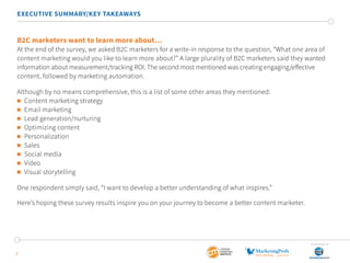 7
EXECUTIVE SUMMARY/KEY TAKEAWAYS
B2C marketers want to learn more about…
At the end of the survey, we asked B2C marketers for a write-in response to the question, “What one area of
content marketing would you like to learn more about?” A large plurality of B2C marketers said they wanted
information about measurement/tracking ROI. The second most mentioned was creating engaging/effective
content, followed by marketing automation.
Although by no means comprehensive, this is a list of some other areas they mentioned:
	 Content marketing strategy
	 Email marketing
	 Lead generation/nurturing
	 Optimizing content
	Personalization
	Sales
	 Social media
	Video
	 Visual storytelling
One respondent simply said, “I want to develop a better understanding of what inspires.”
Here’s hoping these survey results inspire you on your journey to become a better content marketer.
SponSored by
 