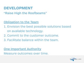 DEVELOPMENT
“Raise High the Roofbeams”
!
Obligation to the Team
1. Envision the best possible solutions based  
on available technology.
2. Commit to the customer outcome.
3. Facilitate balance within the team.
!
One Important Authority
Measure outcomes over time.
 