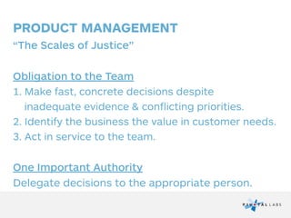 PRODUCT MANAGEMENT
“The Scales of Justice”
!
Obligation to the Team
1. Make fast, concrete decisions despite  
inadequate evidence & conflicting priorities.
2. Identify the business the value in customer needs.
3. Act in service to the team.
!
One Important Authority
Delegate decisions to the appropriate person.
 