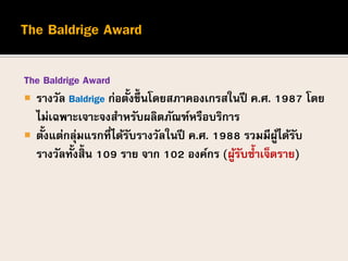 The Baldrige Award
 รางวัล Baldrige ก่อตั้งขึ้นโดยสภาคองเกรสในปี ค.ศ. 1987 โดย
ไม่เฉพาะเจาะจงสาหรับผลิตภัณฑ์หรือบริการ
 ...