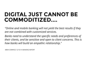 DIGITAL JUST CANNOT BEDIGITAL JUST CANNOT BE
COMMODITIZED....COMMODITIZED....
"Online and mobile banking will not yield the best results if they
are not combined with customized services.
Banks need to understand the speciﬁc needs and preferences of
their clients, and be sensitive and open to client concerns. This is
how banks will build an empathic relationship."
-BBVA COMPASS 12/16/14 BANKING REPORT
 