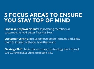 3 FOCUS AREAS TO ENSURE3 FOCUS AREAS TO ENSURE
YOU STAY TOP OF MINDYOU STAY TOP OF MIND
Financial Empowerment: Empowering members or
customers to lead better ﬁnancial lives.
Customer Centric: Be customer/member focused and allow
them to interact with you, how they want.
Strategy Shift: Make the necessary technology and internal
structure/mindset shifts to enable this.
 