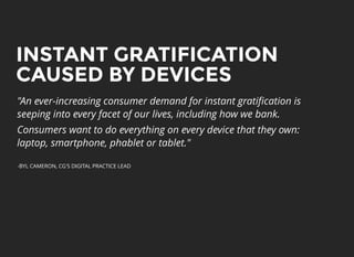 INSTANT GRATIFICATIONINSTANT GRATIFICATION
CAUSED BY DEVICESCAUSED BY DEVICES
"An ever-increasing consumer demand for instant gratiﬁcation is
seeping into every facet of our lives, including how we bank.
Consumers want to do everything on every device that they own:
laptop, smartphone, phablet or tablet."
-BYL CAMERON, CG'S DIGITAL PRACTICE LEAD
 