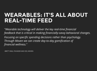 WEARABLES: IT'S ALL ABOUTWEARABLES: IT'S ALL ABOUT
REAL-TIME FEEDREAL-TIME FEED
"Wearable technology will deliver the key real-time ﬁnancial
feedback that is critical in making ﬁnancially-savvy behavioral changes.
Focusing on speciﬁc spending decisions rather than psychology.
Through Moven we can create day-to-day gamiﬁcation of
ﬁnancial wellness."
-BRETT KING, FOUNDER AND CEO, MOVEN
 
