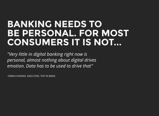 BANKING NEEDS TOBANKING NEEDS TO
BE PERSONAL. FOR MOSTBE PERSONAL. FOR MOST
CONSUMERS IT IS NOT...CONSUMERS IT IS NOT...
"Very little in digital banking right now is
personal, almost nothing about digital drives
emotion. Data has to be used to drive that"
-OMNI-CHANNEL EXECUTIVE, TOP 50 BANK
 