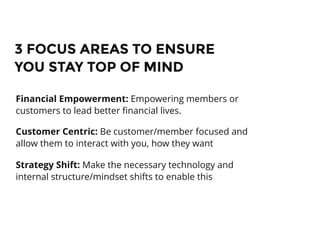 3 FOCUS AREAS TO ENSURE3 FOCUS AREAS TO ENSURE
YOU STAY TOP OF MINDYOU STAY TOP OF MIND
Financial Empowerment: Empowering members or
customers to lead better ﬁnancial lives.
Customer Centric: Be customer/member focused and
allow them to interact with you, how they want
Strategy Shift: Make the necessary technology and
internal structure/mindset shifts to enable this
 
