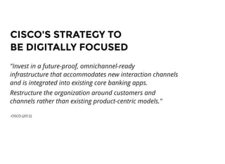 CISCO'S STRATEGY TOCISCO'S STRATEGY TO
BE DIGITALLY FOCUSEDBE DIGITALLY FOCUSED
"Invest in a future-proof, omnichannel-ready
infrastructure that accommodates new interaction channels
and is integrated into existing core banking apps.
Restructure the organization around customers and
channels rather than existing product-centric models."
-CISCO (2012)
 