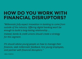 HOW DO YOU WORK WITHHOW DO YOU WORK WITH
FINANCIAL DISRUPTORS?FINANCIAL DISRUPTORS?
“Millennials fully expect innovation in banking to come from
outside of the industry. Oﬀering digital banking won’t be
enough to build a long-lasting relationship …
Instead, banks & credit unions should create a strategy
for this segment.
FI’s should advise young people on how to manage their
ﬁnances, seek millennials’ feedback, hire young employees,
and partner with ﬁnancial disruptors."
-BBVA COMPASS
 