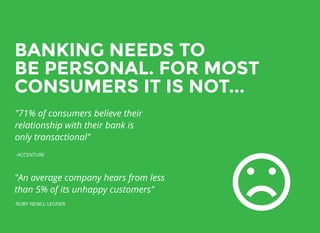 BANKING NEEDS TOBANKING NEEDS TO
BE PERSONAL. FOR MOSTBE PERSONAL. FOR MOST
CONSUMERS IT IS NOT...CONSUMERS IT IS NOT...
"71% of consumers believe their
relationship with their bank is
only transactional"
-ACCENTURE
"An average company hears from less
than 5% of its unhappy customers"
-RUBY NEWLL-LEGNER
 