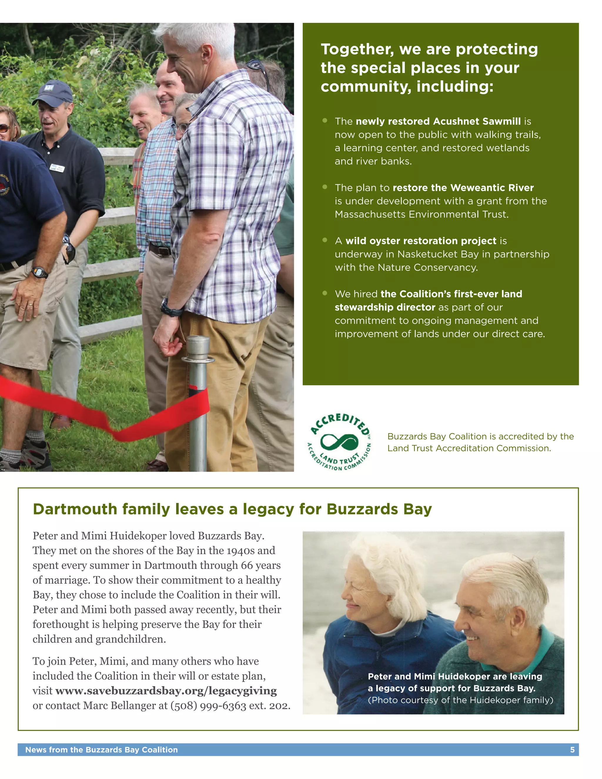 News from the Buzzards Bay Coalition 5
Together, we are protecting
the special places in your
community, including:
•	The newly restored Acushnet Sawmill is
	 now open to the public with walking trails,
	 a learning center, and restored wetlands
	 and river banks.
•	 The plan to restore the Weweantic River
	 is under development with a grant from the
	 Massachusetts Environmental Trust.
•	A wild oyster restoration project is
	 underway in Nasketucket Bay in partnership
	 with the Nature Conservancy.
•	 We hired the Coalition’s first-ever land
	 stewardship director as part of our
	 commitment to ongoing management and
	 improvement of lands under our direct care.
Dartmouth family leaves a legacy for Buzzards Bay
Peter and Mimi Huidekoper loved Buzzards Bay.
They met on the shores of the Bay in the 1940s and
spent every summer in Dartmouth through 66 years
of marriage. To show their commitment to a healthy
Bay, they chose to include the Coalition in their will.
Peter and Mimi both passed away recently, but their
forethought is helping preserve the Bay for their
children and grandchildren.
To join Peter, Mimi, and many others who have
included the Coalition in their will or estate plan,
visit www.savebuzzardsbay.org/legacygiving
or contact Marc Bellanger at (508) 999-6363 ext. 202.
Peter and Mimi Huidekoper are leaving
a legacy of support for Buzzards Bay.
(Photo courtesy of the Huidekoper family)
Buzzards Bay Coalition is accredited by the
Land Trust Accreditation Commission.
 