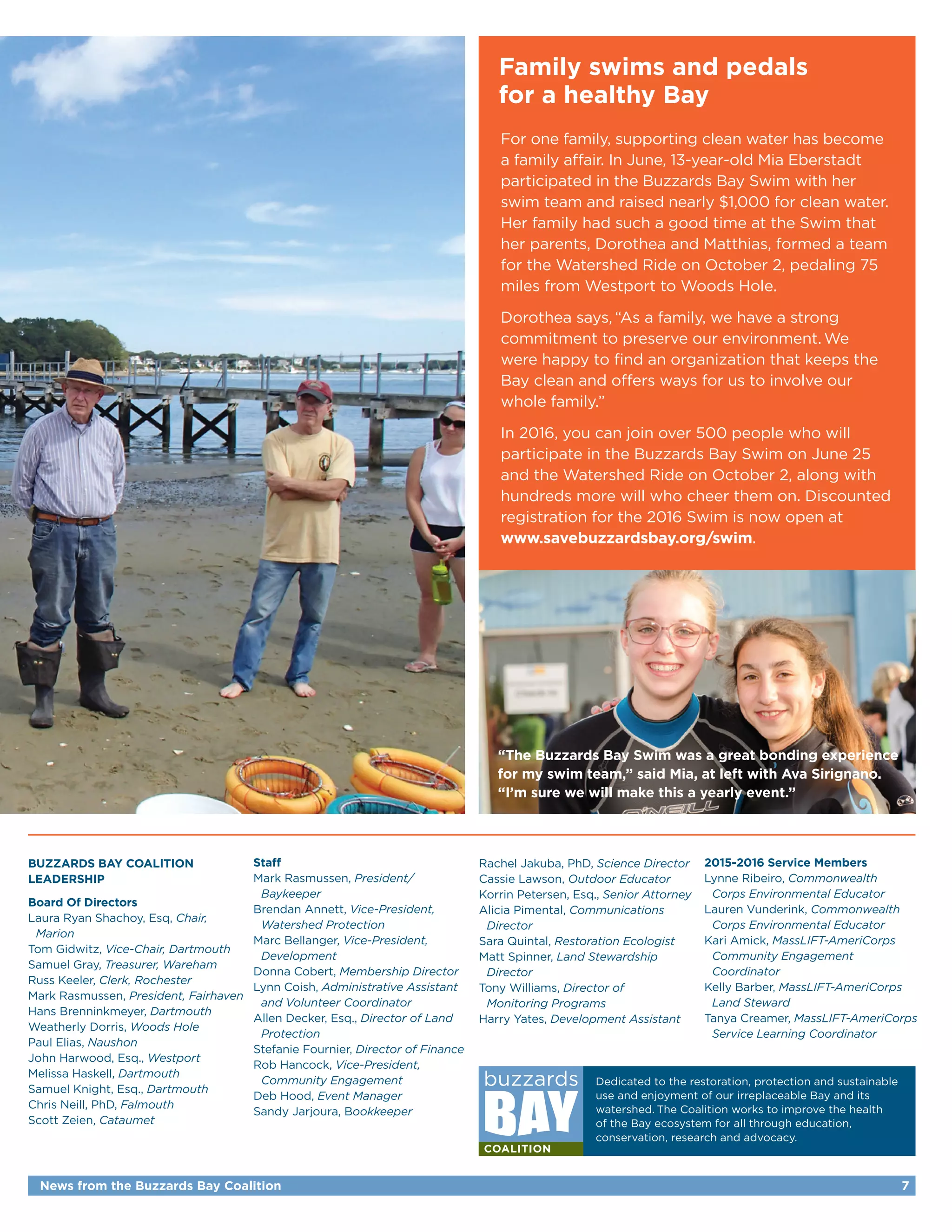 Family swims and pedals
for a healthy Bay
For one family, supporting clean water has become
a family affair. In June, 13-year-old Mia Eberstadt
participated in the Buzzards Bay Swim with her
swim team and raised nearly $1,000 for clean water.
Her family had such a good time at the Swim that
her parents, Dorothea and Matthias, formed a team
for the Watershed Ride on October 2, pedaling 75
miles from Westport to Woods Hole.
Dorothea says, “As a family, we have a strong
commitment to preserve our environment.We
were happy to find an organization that keeps the
Bay clean and offers ways for us to involve our
whole family.”
In 2016, you can join over 500 people who will
participate in the Buzzards Bay Swim on June 25
and the Watershed Ride on October 2, along with
hundreds more will who cheer them on. Discounted
registration for the 2016 Swim is now open at
www.savebuzzardsbay.org/swim.
News from the Buzzards Bay Coalition 7
Buzzards Bay Coalition
Leadership
Board Of Directors
Laura Ryan Shachoy, Esq, Chair,
	Marion
Tom Gidwitz, Vice-Chair, Dartmouth
Samuel Gray, Treasurer, Wareham
Russ Keeler, Clerk, Rochester
Mark Rasmussen, President, Fairhaven
Hans Brenninkmeyer, Dartmouth
Weatherly Dorris, Woods Hole
Paul Elias, Naushon
John Harwood, Esq., Westport
Melissa Haskell, Dartmouth
Samuel Knight, Esq., Dartmouth
Chris Neill, PhD, Falmouth
Scott Zeien, Cataumet
Staff
Mark Rasmussen, President/
	Baykeeper
Brendan Annett, Vice-President,
	 Watershed Protection
Marc Bellanger, Vice-President,
	Development
Donna Cobert, Membership Director
Lynn Coish, Administrative Assistant
	 and Volunteer Coordinator
Allen Decker, Esq., Director of Land
	Protection
Stefanie Fournier, Director of Finance
Rob Hancock, Vice-President,
	 Community Engagement
Deb Hood, Event Manager
Sandy Jarjoura, Bookkeeper
Rachel Jakuba, PhD, Science Director
Cassie Lawson, Outdoor Educator
Korrin Petersen, Esq., Senior Attorney
Alicia Pimental, Communications
	Director
Sara Quintal, Restoration Ecologist
Matt Spinner, Land Stewardship
	Director
Tony Williams, Director of
	 Monitoring Programs
Harry Yates, Development Assistant
2015-2016 Service Members
Lynne Ribeiro, Commonwealth
	 Corps Environmental Educator
Lauren Vunderink, Commonwealth
	 Corps Environmental Educator
Kari Amick, MassLIFT-AmeriCorps
	 Community Engagement
	Coordinator
Kelly Barber, MassLIFT-AmeriCorps
	 Land Steward
Tanya Creamer, MassLIFT-AmeriCorps
	 Service Learning Coordinator
“The Buzzards Bay Swim was a great bonding experience
for my swim team,” said Mia, at left with Ava Sirignano.
“I’m sure we will make this a yearly event.”
Dedicated to the restoration, protection and sustainable
use and enjoyment of our irreplaceable Bay and its
watershed. The Coalition works to improve the health
of the Bay ecosystem for all through education,
conservation, research and advocacy.
 