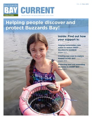 VOL. 26 FALL 2015
CURRENTNEWS FROM THE BUZZARDS BAY COALITION
Helping people discover and
protect Buzzards Bay!
Inside: Find out how
your support is:
Helping homeowners take
action to restore WEST
FALMOUTH HARBOR
pages 2-3
Creating new ways to explore
NASKETUCKET BAY
pages 4-5
Protecting land and expanding
discovery in ONSET BAY
pages 6-7
 