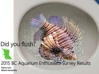 Did you flush?
2015 BC Aquarium Enthusiasts Survey Results
Elaine Lum
Miami University
 