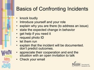 Basics of Confronting Incidents
• knock loudly
• Introduce yourself and your role
• explain why you are there (to address an issue)
• state the expected change in behavior
• get help if you need it
• request photo ID
• let them run
• explain that the incident will be documented.
don’t predict outcomes.
• appreciate their cooperation and end the
situation with an open invitation to talk
• Check your email
 