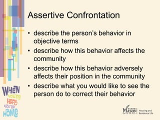 Assertive Confrontation
• describe the person’s behavior in
objective terms
• describe how this behavior affects the
community
• describe how this behavior adversely
affects their position in the community
• describe what you would like to see the
person do to correct their behavior
 