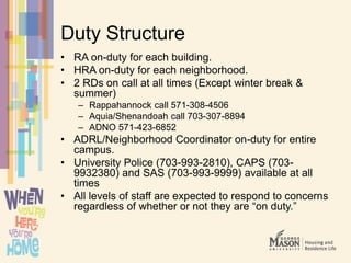Duty Structure
• RA on-duty for each building.
• HRA on-duty for each neighborhood.
• 2 RDs on call at all times (Except winter break &
summer)
– Rappahannock call 571-308-4506
– Aquia/Shenandoah call 703-307-8894
– ADNO 571-423-6852
• ADRL/Neighborhood Coordinator on-duty for entire
campus.
• University Police (703-993-2810), CAPS (703-
9932380) and SAS (703-993-9999) available at all
times
• All levels of staff are expected to respond to concerns
regardless of whether or not they are “on duty.”
 