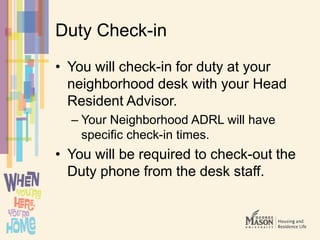 Duty Check-in
• You will check-in for duty at your
neighborhood desk with your Head
Resident Advisor.
– Your Neighborhood ADRL will have
specific check-in times.
• You will be required to check-out the
Duty phone from the desk staff.
 