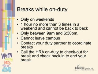 Breaks while on-duty
• Only on weekends
• 1 hour no more than 3 times in a
weekend and cannot be back to back
• Only between 9am and 6:30pm.
• Cannot leave campus
• Contact your duty partner to coordinate
breaks
• Call the HRA on-duty to check-out for
break and check back in to end your
break.
 