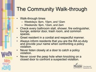 The Community Walk-through
• Walk-through times
– Weekdays: 8pm, 10pm, and 12am
– Weekends: 9pm, 12am, and 2am
• Check every bathroom stall, shower, fire extinguisher,
lounge, exterior door, trash room, and common
spaces.
• Greet resident in a cordial and respectful manner.
• Always inform residents that you are the RA on-duty
and provide your name when confronting a policy
violation.
• Never listen closely at a door to catch a policy
violation.
• Never cover the peep hole when knocking on a
closed door to confront a suspected violation.
 
