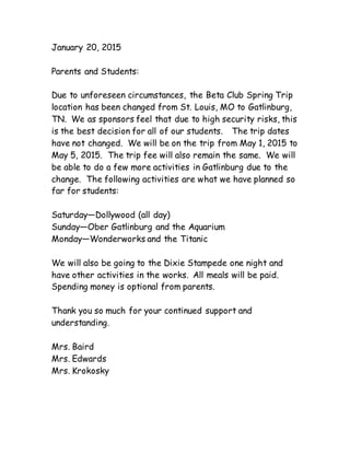 January 20, 2015
Parents and Students:
Due to unforeseen circumstances, the Beta Club Spring Trip
location has been changed from St. Louis, MO to Gatlinburg,
TN. We as sponsors feel that due to high security risks, this
is the best decision for all of our students. The trip dates
have not changed. We will be on the trip from May 1, 2015 to
May 5, 2015. The trip fee will also remain the same. We will
be able to do a few more activities in Gatlinburg due to the
change. The following activities are what we have planned so
far for students:
Saturday—Dollywood (all day)
Sunday—Ober Gatlinburg and the Aquarium
Monday—Wonderworks and the Titanic
We will also be going to the Dixie Stampede one night and
have other activities in the works. All meals will be paid.
Spending money is optional from parents.
Thank you so much for your continued support and
understanding.
Mrs. Baird
Mrs. Edwards
Mrs. Krokosky
 