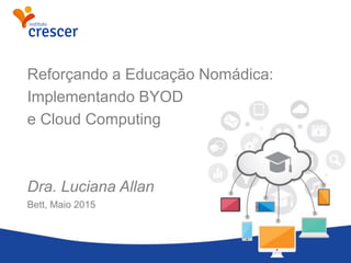 Reforçando a Educação Nomádica:
Implementando BYOD
e Cloud Computing
Dra. Luciana Allan
Bett, Maio 2015
 