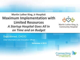 Sajid Ahmed, CHCIO
Chief Information and Innovation Officer
November 4 2015
Martin Luther King, Jr Hospital:
Maximum Implementation with
Limited Resources
A Startup Hospital Goes All In
on Time and on Budget
 