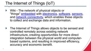 The Internet of Things (IoT)
 Wiki - The network of physical objects or
"things" embedded with electronics, software, sensors,
and network connectivity, which enables these objects
to collect and exchange data and information.
 The Internet of Things allows objects to be sensed and
controlled remotely across existing network
infrastructure, creating opportunities for more direct
integration between the physical world and computer-
based systems, and resulting in improved efficiency,
accuracy and economic benefit.
1
 
