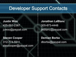 Justin Woo
425-591-2367
juwoo@paypal.com
Steven Cooper
312-774-5911
stevcooper@paypal.com
Jonathan LeBlanc
305-873-4448
jleblanc@paypal.com
Demian Borba
dborba@paypal.com
 