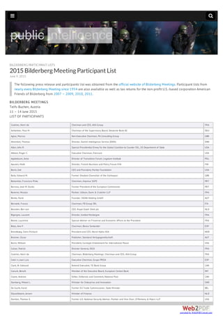 BILDERBERGPARTICIPANT LISTS
2015BilderbergMeetingParticipantList
June 9, 2015
The following press release and participants list was obtained from the official website of Bilderberg Meetings. Participant lists from
nearly every Bilderberg Meeting since 1954 are also available as well as tax returns for the non-profit U.S.-based corporation American
Friends of Bilderberg from 2007 – 2009, 2010, 2011.
BILDERBERG MEETINGS
Telfs-Buchen, Austria
11 – 14 June 2015
LIST OF PARTICIPANTS
Castries, Henri de Chairman and CEO, AXA Group FRA
Achleitner, Paul M. Chairman of the Supervisory Board, Deutsche Bank AG DEU
Agius, Marcus Non-Executive Chairman, PA Consulting Group GBR
Ahrenkiel, Thomas Director, Danish Intelligence Service (DDIS) DNK
Allen, John R. Special Presidential Envoy for the Global Coalition to Counter ISIL, US Department of State USA
Altman, Roger C. Executive Chairman, Evercore USA
Applebaum, Anne Director of Transitions Forum, Legatum Institute POL
Apunen, Matti Director, Finnish Business and Policy Forum EVA FIN
Baird, Zoë CEO and President, Markle Foundation USA
Balls, Edward M. Former Shadow Chancellor of the Exchequer GBR
Balsemão, Francisco Pinto Chairman, Impresa SGPS PRT
Barroso, José M. Durão Former President of the European Commission PRT
Baverez, Nicolas Partner, Gibson, Dunn & Crutcher LLP FRA
Benko, René Founder, SIGNA Holding GmbH AUT
Bernabè, Franco Chairman, FB Group SRL ITA
Beurden, Ben van CEO, Royal Dutch Shell plc NLD
Bigorgne, Laurent Director, Institut Montaigne FRA
Boone, Laurence Special Adviser on Financial and Economic Affairs to the President FRA
Bot¡n, Ana P. Chairman, Banco Santander ESP
Brandtzæg, Svein Richard President and CEO, Norsk Hydro ASA NOR
Bronner, Oscar Publisher, Standard Verlagsgesellschaft AUT
Burns, William President, Carnegie Endowment for International Peace USA
Calvar, Patrick Director General, DGSI FRA
Castries, Henri de Chairman, Bilderberg Meetings; Chairman and CEO, AXA Group FRA
Cebri n, Juan Luis Executive Chairman, Grupo PRISA ESP
Clark, W. Edmund Retired Executive, TD Bank Group CAN
Coeuré, Benoît Member of the Executive Board, European Central Bank INT
Coyne, Andrew Editor, Editorials and Comment, National Post CAN
Damberg, Mikael L. Minister for Enterprise and Innovation SWE
De Gucht, Karel Former EU Trade Commissioner, State Minister BEL
Dijsselbloem, Jeroen Minister of Finance NLD
Donilon, Thomas E. Former U.S. National Security Advisor; Partner and Vice Chair, O'Melveny & Myers LLP USA
converted by Web2PDFConvert.com
 