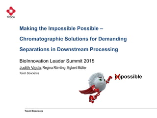 Tosoh Bioscience
Making the Impossible Possible –
Chromatographic Solutions for Demanding
Separations in Downstream Processing
BioInnovation Leader Summit 2015
Judith Vajda, Regina Römling, Egbert Müller
Tosoh Bioscience
impossible
 