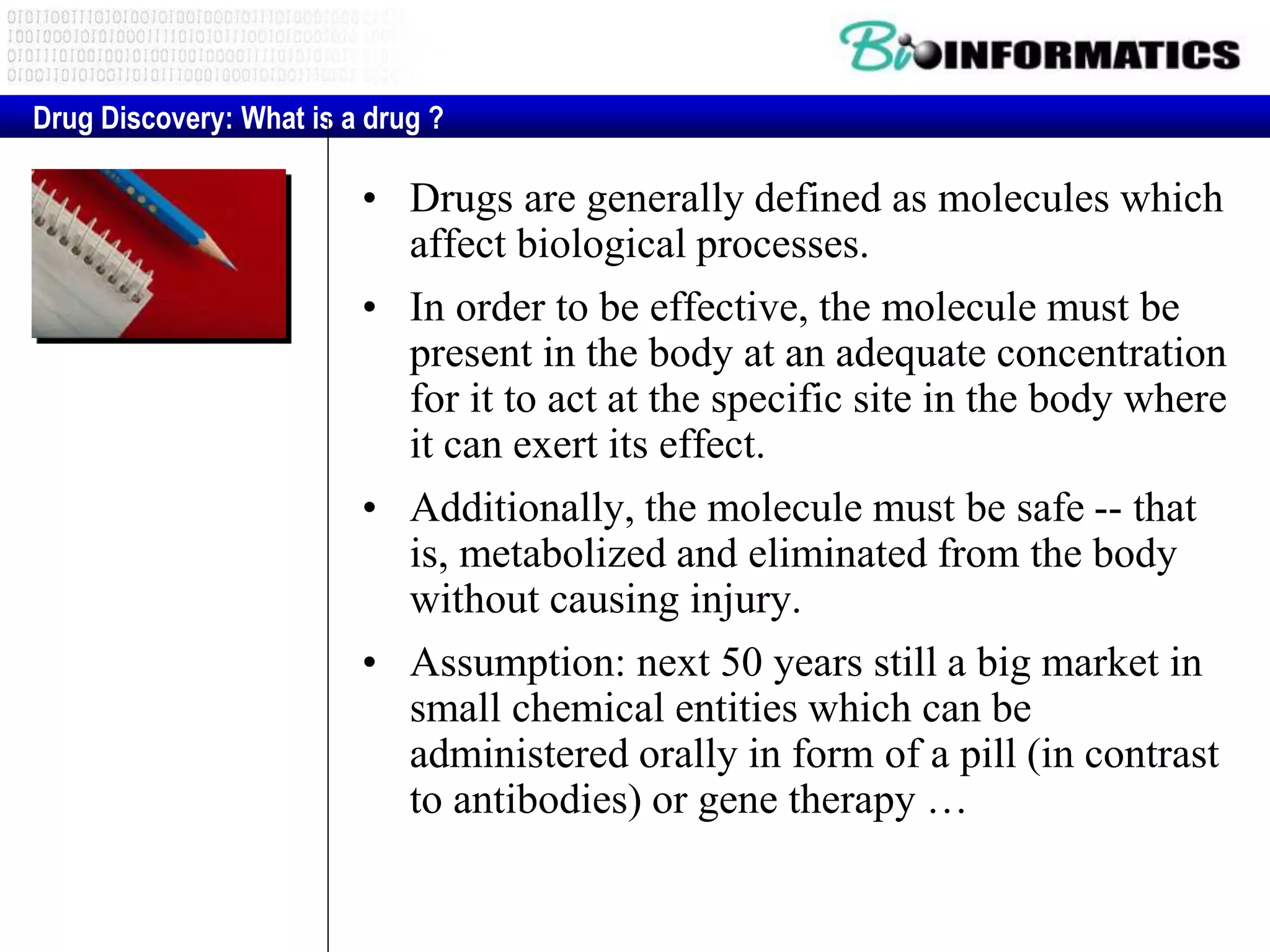 • Drugs are generally defined as molecules which
affect biological processes.
• In order to be effective, the molecule must be
present in the body at an adequate concentration
for it to act at the specific site in the body where
it can exert its effect.
• Additionally, the molecule must be safe -- that
is, metabolized and eliminated from the body
without causing injury.
• Assumption: next 50 years still a big market in
small chemical entities which can be
administered orally in form of a pill (in contrast
to antibodies) or gene therapy …
Drug Discovery: What is a drug ?
 