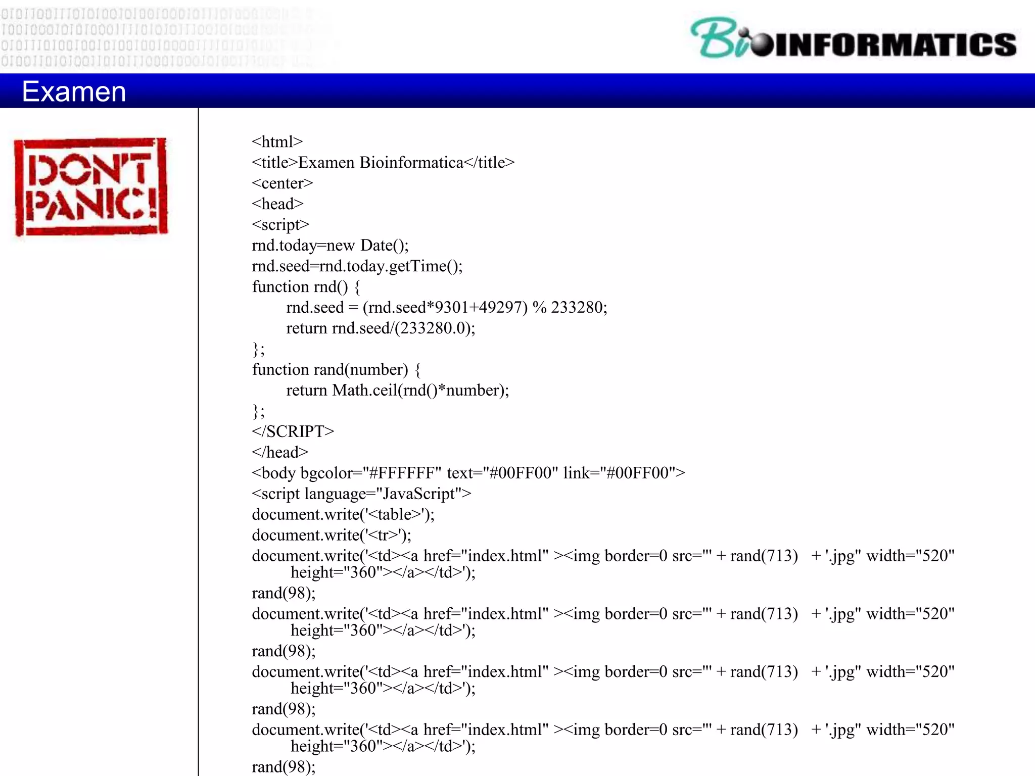 Examen
<html>
<title>Examen Bioinformatica</title>
<center>
<head>
<script>
rnd.today=new Date();
rnd.seed=rnd.today.getTime();
function rnd() {
rnd.seed = (rnd.seed*9301+49297) % 233280;
return rnd.seed/(233280.0);
};
function rand(number) {
return Math.ceil(rnd()*number);
};
</SCRIPT>
</head>
<body bgcolor="#FFFFFF" text="#00FF00" link="#00FF00">
<script language="JavaScript">
document.write('<table>');
document.write('<tr>');
document.write('<td><a href="index.html" ><img border=0 src="' + rand(713) + '.jpg" width="520"
height="360"></a></td>');
rand(98);
document.write('<td><a href="index.html" ><img border=0 src="' + rand(713) + '.jpg" width="520"
height="360"></a></td>');
rand(98);
document.write('<td><a href="index.html" ><img border=0 src="' + rand(713) + '.jpg" width="520"
height="360"></a></td>');
rand(98);
document.write('<td><a href="index.html" ><img border=0 src="' + rand(713) + '.jpg" width="520"
height="360"></a></td>');
rand(98);
 