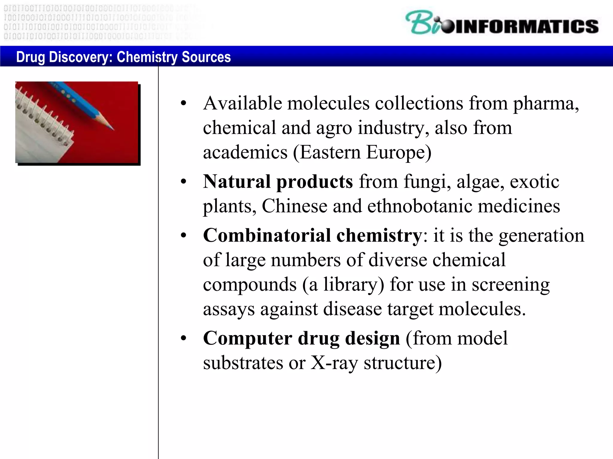 • Available molecules collections from pharma,
chemical and agro industry, also from
academics (Eastern Europe)
• Natural products from fungi, algae, exotic
plants, Chinese and ethnobotanic medicines
• Combinatorial chemistry: it is the generation
of large numbers of diverse chemical
compounds (a library) for use in screening
assays against disease target molecules.
• Computer drug design (from model
substrates or X-ray structure)
Drug Discovery: Chemistry Sources
 