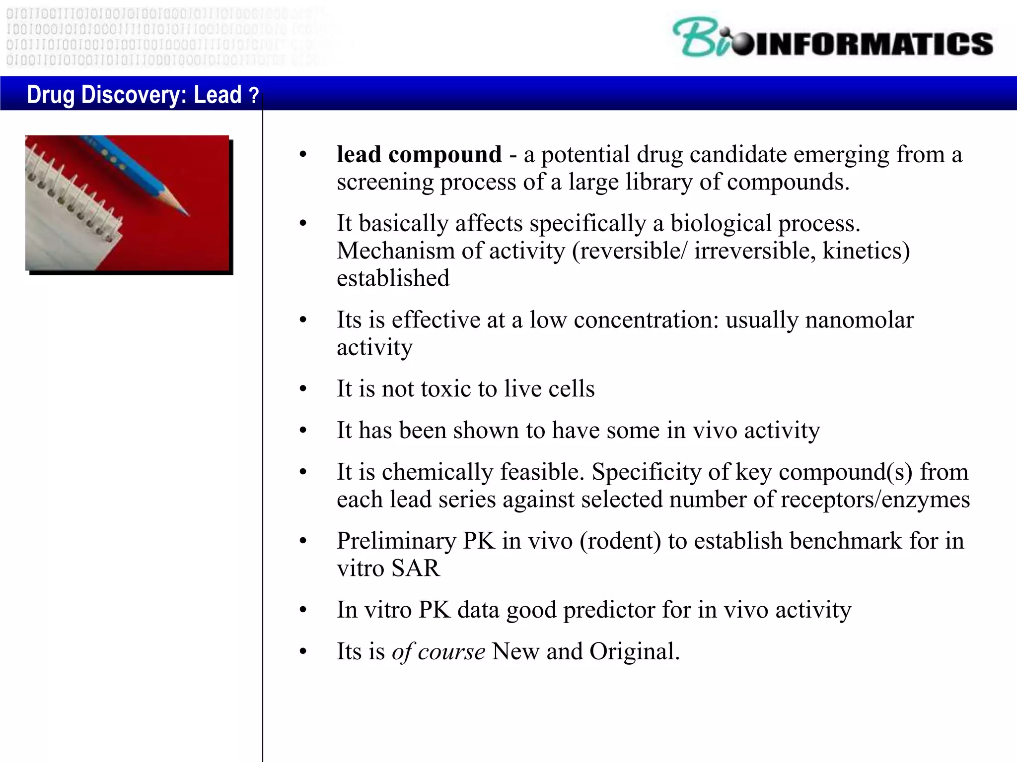 • lead compound - a potential drug candidate emerging from a
screening process of a large library of compounds.
• It basically affects specifically a biological process.
Mechanism of activity (reversible/ irreversible, kinetics)
established
• Its is effective at a low concentration: usually nanomolar
activity
• It is not toxic to live cells
• It has been shown to have some in vivo activity
• It is chemically feasible. Specificity of key compound(s) from
each lead series against selected number of receptors/enzymes
• Preliminary PK in vivo (rodent) to establish benchmark for in
vitro SAR
• In vitro PK data good predictor for in vivo activity
• Its is of course New and Original.
Drug Discovery: Lead ?
 