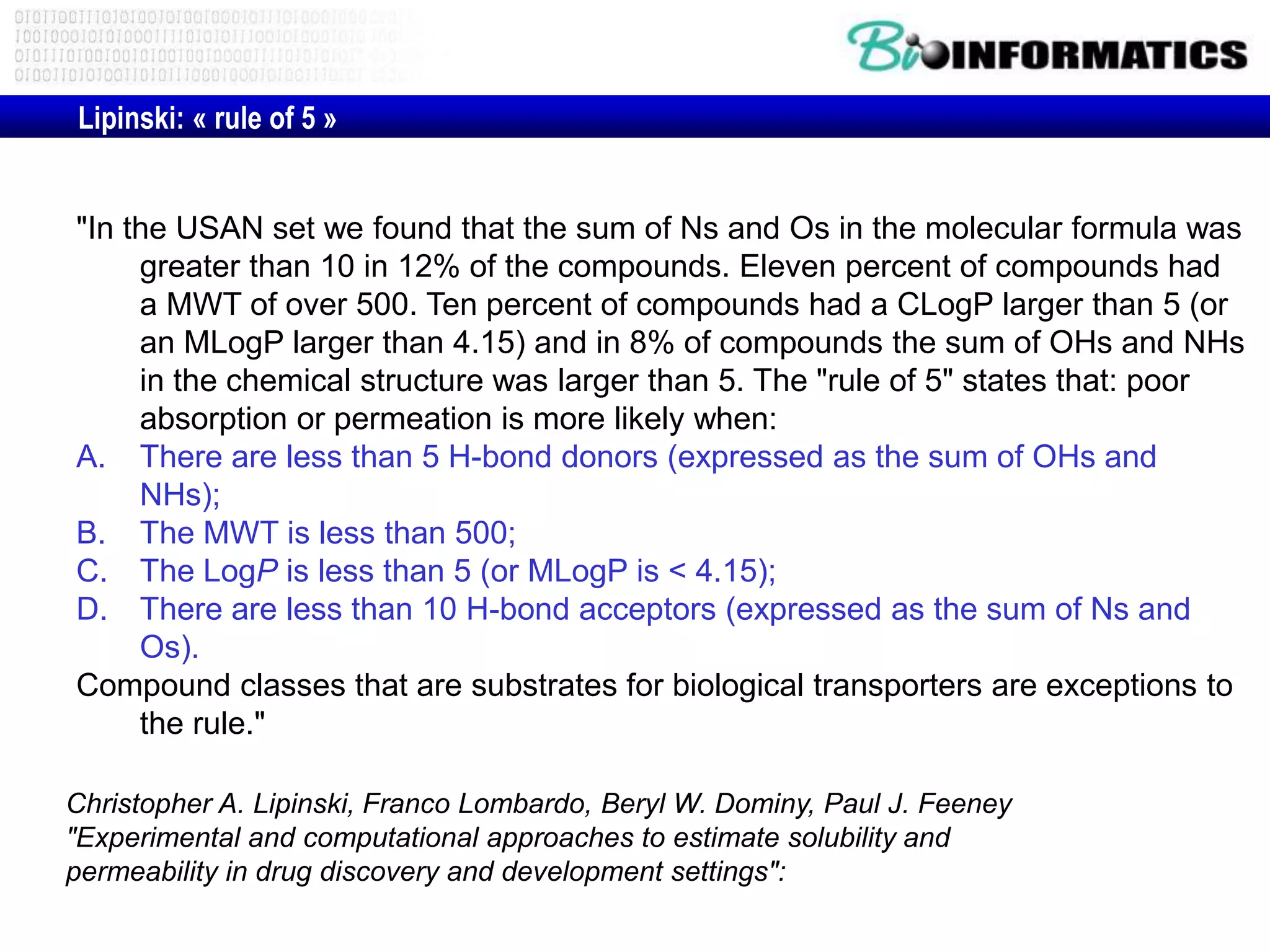 Christopher A. Lipinski, Franco Lombardo, Beryl W. Dominy, Paul J. Feeney
"Experimental and computational approaches to estimate solubility and
permeability in drug discovery and development settings":
"In the USAN set we found that the sum of Ns and Os in the molecular formula was
greater than 10 in 12% of the compounds. Eleven percent of compounds had
a MWT of over 500. Ten percent of compounds had a CLogP larger than 5 (or
an MLogP larger than 4.15) and in 8% of compounds the sum of OHs and NHs
in the chemical structure was larger than 5. The "rule of 5" states that: poor
absorption or permeation is more likely when:
A. There are less than 5 H-bond donors (expressed as the sum of OHs and
NHs);
B. The MWT is less than 500;
C. The LogP is less than 5 (or MLogP is < 4.15);
D. There are less than 10 H-bond acceptors (expressed as the sum of Ns and
Os).
Compound classes that are substrates for biological transporters are exceptions to
the rule."
Lipinski: « rule of 5 »
 