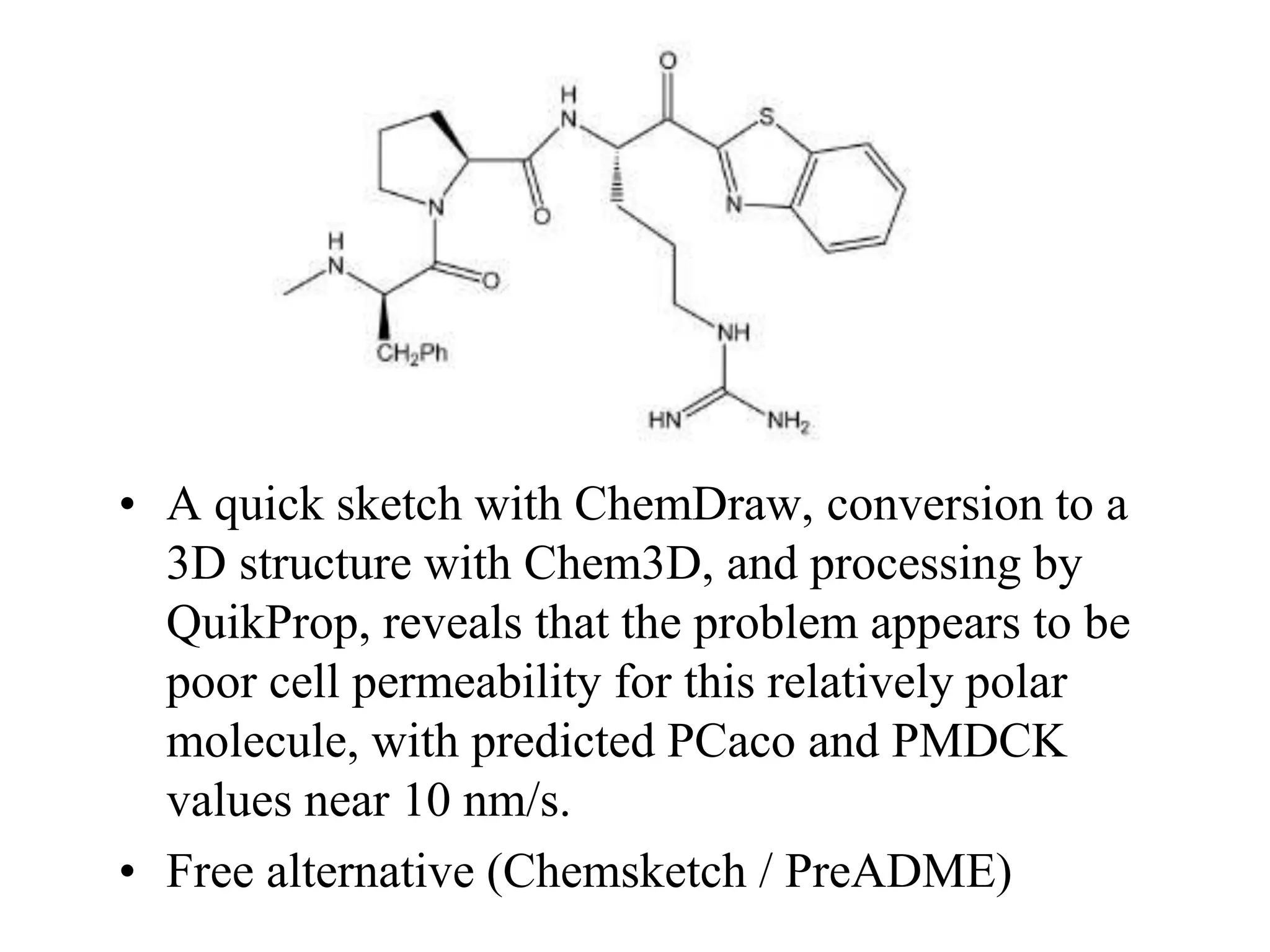 • A quick sketch with ChemDraw, conversion to a
3D structure with Chem3D, and processing by
QuikProp, reveals that the problem appears to be
poor cell permeability for this relatively polar
molecule, with predicted PCaco and PMDCK
values near 10 nm/s.
• Free alternative (Chemsketch / PreADME)
 