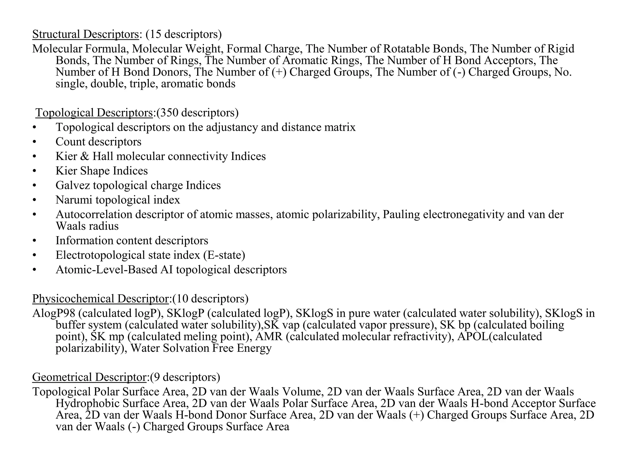 Structural Descriptors: (15 descriptors)
Molecular Formula, Molecular Weight, Formal Charge, The Number of Rotatable Bonds, The Number of Rigid
Bonds, The Number of Rings, The Number of Aromatic Rings, The Number of H Bond Acceptors, The
Number of H Bond Donors, The Number of (+) Charged Groups, The Number of (-) Charged Groups, No.
single, double, triple, aromatic bonds
Topological Descriptors:(350 descriptors)
• Topological descriptors on the adjustancy and distance matrix
• Count descriptors
• Kier & Hall molecular connectivity Indices
• Kier Shape Indices
• Galvez topological charge Indices
• Narumi topological index
• Autocorrelation descriptor of atomic masses, atomic polarizability, Pauling electronegativity and van der
Waals radius
• Information content descriptors
• Electrotopological state index (E-state)
• Atomic-Level-Based AI topological descriptors
Physicochemical Descriptor:(10 descriptors)
AlogP98 (calculated logP), SKlogP (calculated logP), SKlogS in pure water (calculated water solubility), SKlogS in
buffer system (calculated water solubility),SK vap (calculated vapor pressure), SK bp (calculated boiling
point), SK mp (calculated meling point), AMR (calculated molecular refractivity), APOL(calculated
polarizability), Water Solvation Free Energy
Geometrical Descriptor:(9 descriptors)
Topological Polar Surface Area, 2D van der Waals Volume, 2D van der Waals Surface Area, 2D van der Waals
Hydrophobic Surface Area, 2D van der Waals Polar Surface Area, 2D van der Waals H-bond Acceptor Surface
Area, 2D van der Waals H-bond Donor Surface Area, 2D van der Waals (+) Charged Groups Surface Area, 2D
van der Waals (-) Charged Groups Surface Area
 