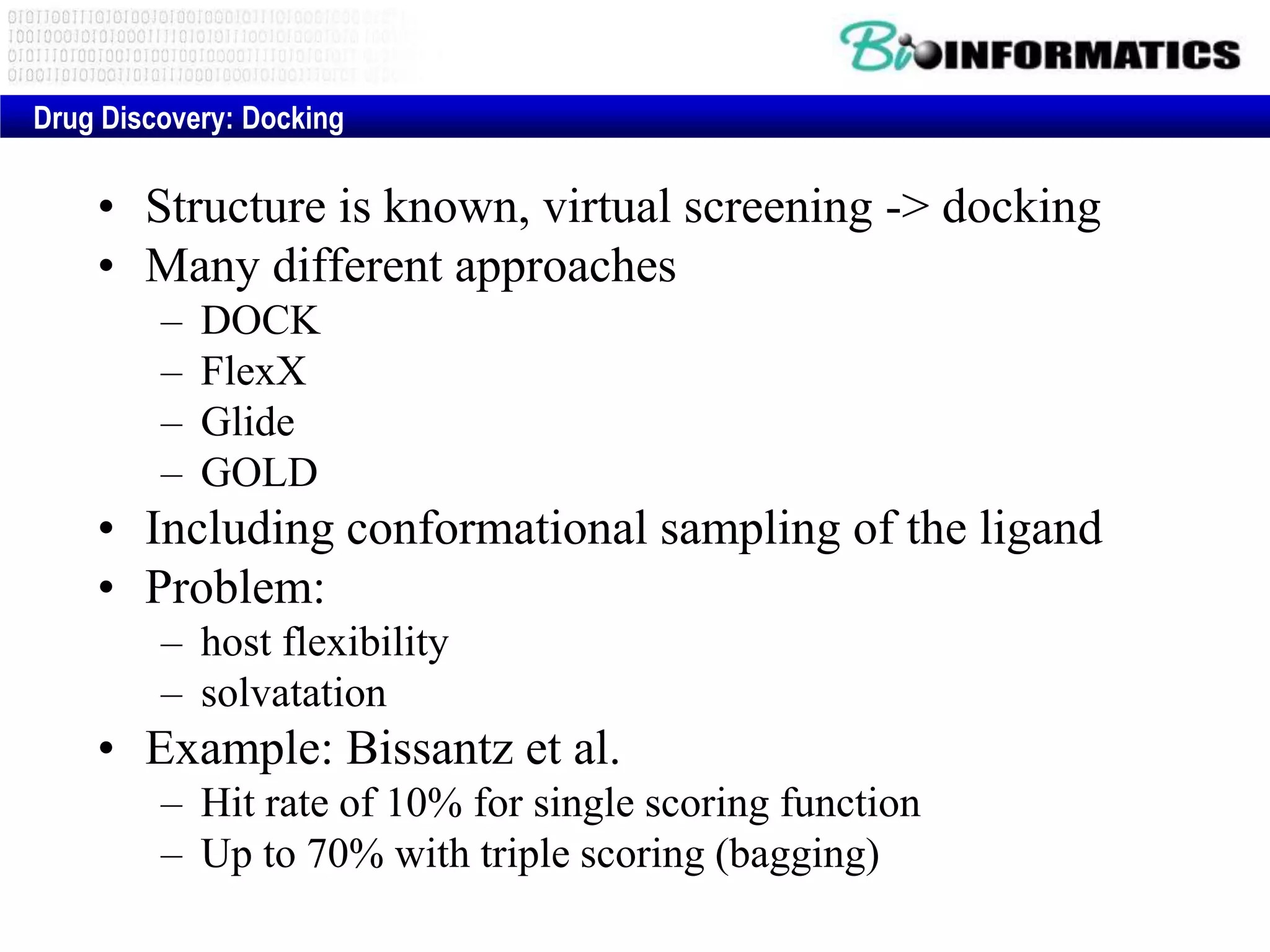 • Structure is known, virtual screening -> docking
• Many different approaches
– DOCK
– FlexX
– Glide
– GOLD
• Including conformational sampling of the ligand
• Problem:
– host flexibility
– solvatation
• Example: Bissantz et al.
– Hit rate of 10% for single scoring function
– Up to 70% with triple scoring (bagging)
Drug Discovery: Docking
 