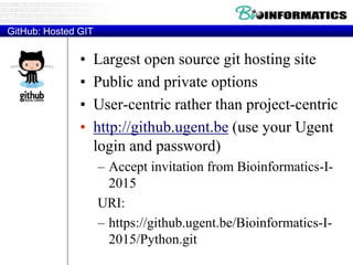 GitHub: Hosted GIT
• Largest open source git hosting site
• Public and private options
• User-centric rather than project-centric
• http://github.ugent.be (use your Ugent
login and password)
– Accept invitation from Bioinformatics-I-
2015
URI:
– https://github.ugent.be/Bioinformatics-I-
2015/Python.git
 